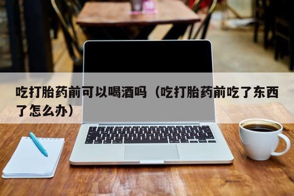 打胎药购买流程视频吃打胎药前可以喝酒吗（吃打胎药前吃了东西了怎么办）